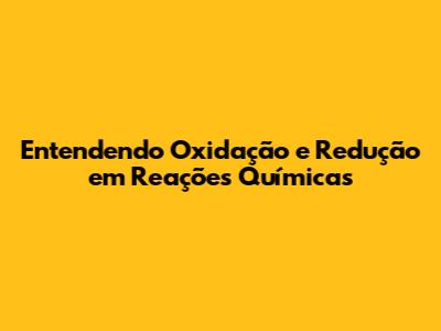 Entendendo Oxidação e Redução em Reações Químicas
