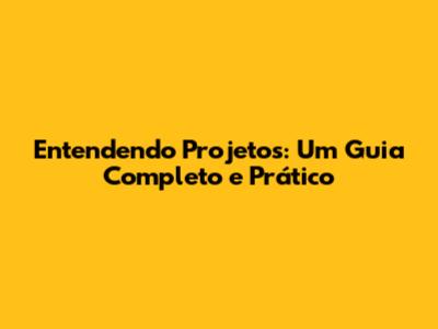 Entendendo Projetos: Um Guia Completo e Prático