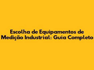 Escolha de Equipamentos de Medição Industrial: Guia Completo