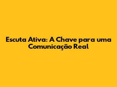 Escuta Ativa: A Chave para uma Comunicação Real