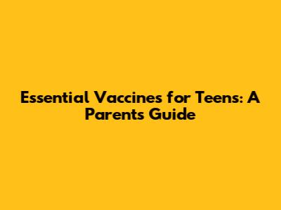Essential Vaccines for Teens: A Parent's Guide