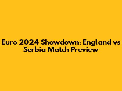 Euro 2024 Showdown: England vs Serbia Match Preview