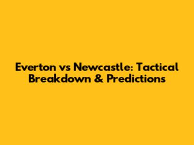 Everton vs Newcastle: Tactical Breakdown & Predictions