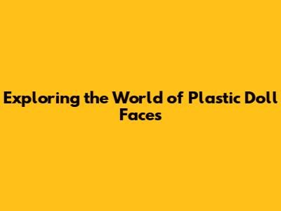 Exploring the World of Plastic Doll Faces