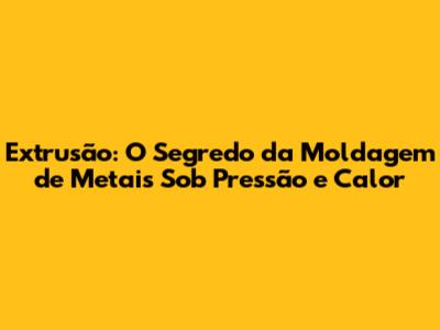 Extrusão: O Segredo da Moldagem de Metais Sob Pressão e Calor