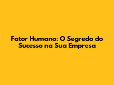 Fator Humano: O Segredo do Sucesso na Sua Empresa