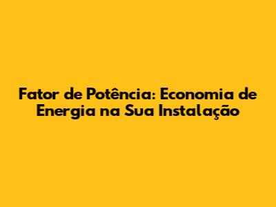 Fator de Potência: Economia de Energia na Sua Instalação