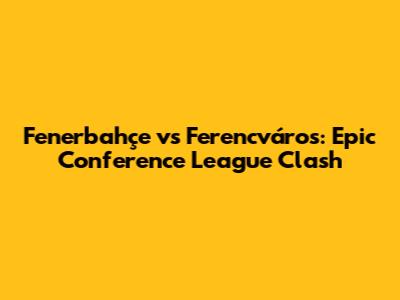Fenerbahçe vs Ferencváros: Epic Conference League Clash