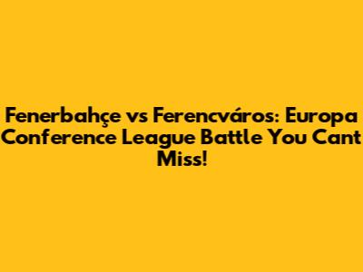 Fenerbahçe vs Ferencváros: Europa Conference League Battle You Can't Miss!