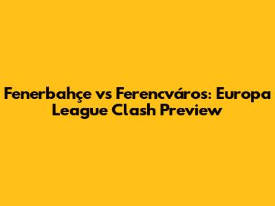 Fenerbahçe vs Ferencváros: Europa League Clash Preview