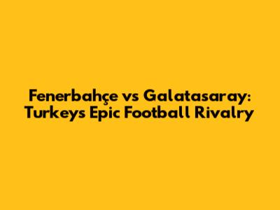 Fenerbahçe vs Galatasaray: Turkey's Epic Football Rivalry