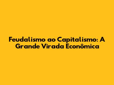 Feudalismo ao Capitalismo: A Grande Virada Econômica