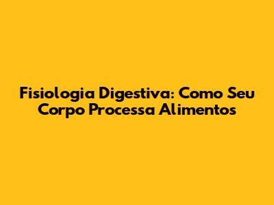 Fisiologia Digestiva: Como Seu Corpo Processa Alimentos