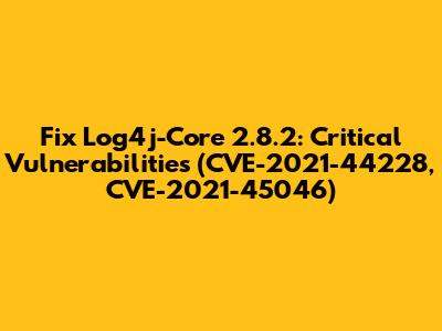 Fix Log4j-Core 2.8.2: Critical Vulnerabilities (CVE-2021-44228, CVE-2021-45046)