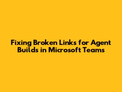 Fixing Broken Links for Agent Builds in Microsoft Teams