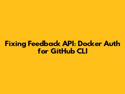Fixing Feedback API: Docker Auth for GitHub CLI