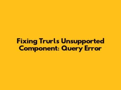 Fixing Trurl's 'Unsupported Component: Query' Error