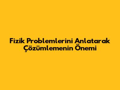 Fizik Problemlerini Anlatarak Çözümlemenin Önemi