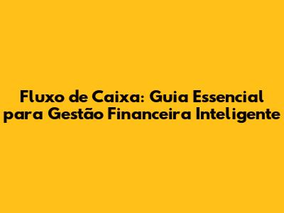 Fluxo de Caixa: Guia Essencial para Gestão Financeira Inteligente