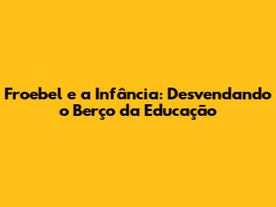 Froebel e a Infância: Desvendando o Berço da Educação