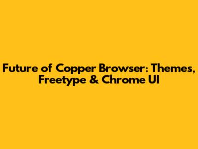 Future of Copper Browser: Themes, Freetype & Chrome UI