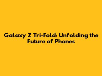 Galaxy Z Tri-Fold: Unfolding the Future of Phones