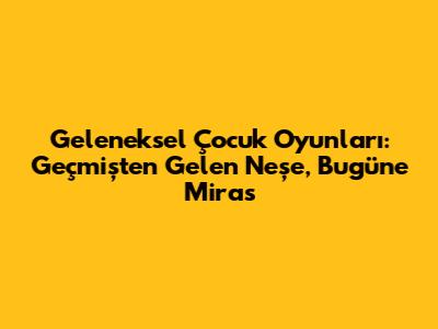 Geleneksel Çocuk Oyunları: Geçmişten Gelen Neşe, Bugüne Miras