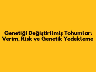 Genetiği Değiştirilmiş Tohumlar: Verim, Risk ve Genetik Yedekleme