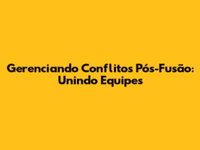Gerenciando Conflitos Pós-Fusão: Unindo Equipes