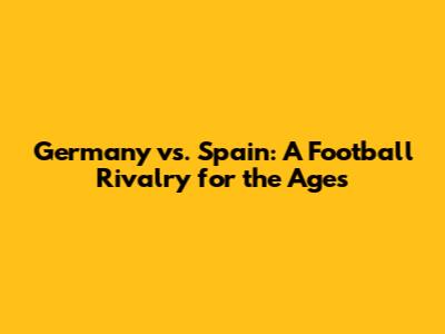 Germany vs. Spain: A Football Rivalry for the Ages