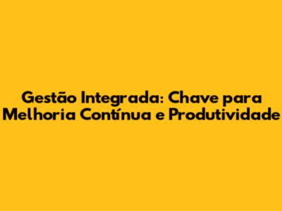 Gestão Integrada: Chave para Melhoria Contínua e Produtividade