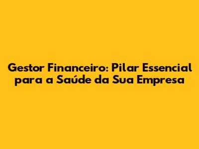 Gestor Financeiro: Pilar Essencial para a Saúde da Sua Empresa