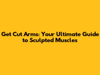 Get Cut Arms: Your Ultimate Guide to Sculpted Muscles