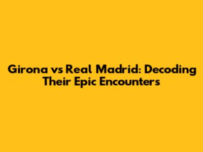 Girona vs Real Madrid: Decoding Their Epic Encounters