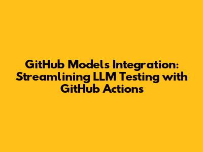 GitHub Models Integration: Streamlining LLM Testing with GitHub Actions