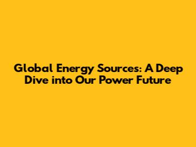 Global Energy Sources: A Deep Dive into Our Power Future