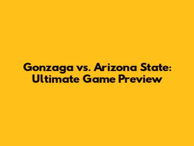 Gonzaga vs. Arizona State: Ultimate Game Preview