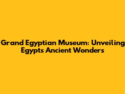 Grand Egyptian Museum: Unveiling Egypt's Ancient Wonders