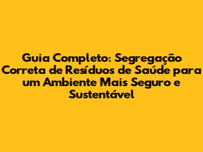Guia Completo: Segregação Correta de Resíduos de Saúde para um Ambiente Mais Seguro e Sustentável