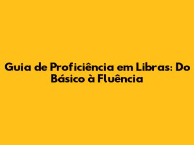 Guia de Proficiência em Libras: Do Básico à Fluência