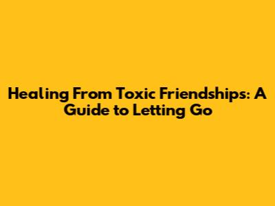 Healing From Toxic Friendships: A Guide to Letting Go