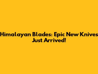 Himalayan Blades: Epic New Knives Just Arrived!