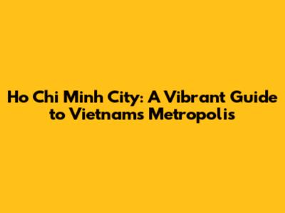 Ho Chi Minh City: A Vibrant Guide to Vietnam's Metropolis