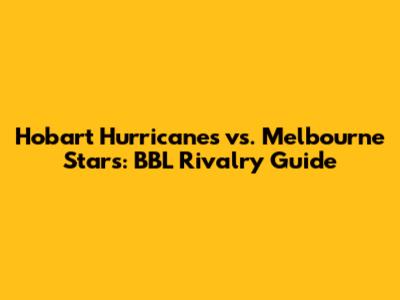Hobart Hurricanes vs. Melbourne Stars: BBL Rivalry Guide