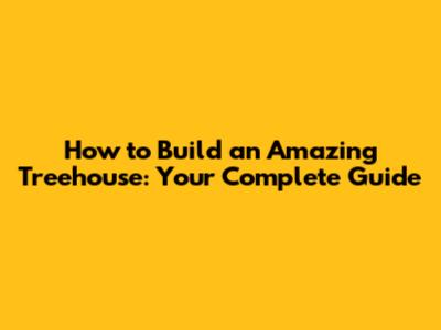 How to Build an Amazing Treehouse: Your Complete Guide