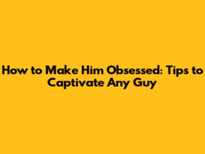 How to Make Him Obsessed: Tips to Captivate Any Guy