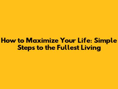 How to Maximize Your Life: Simple Steps to the Fullest Living