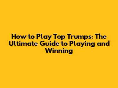 How to Play Top Trumps: The Ultimate Guide to Playing and Winning