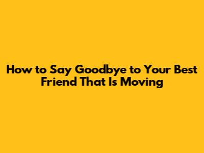 How to Say Goodbye to Your Best Friend That Is Moving