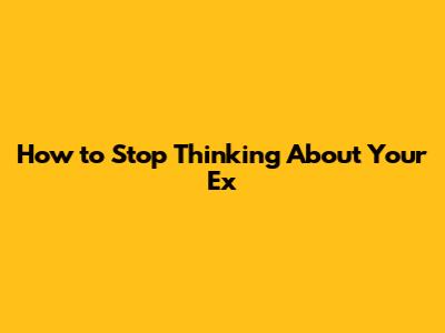How to Stop Thinking About Your Ex